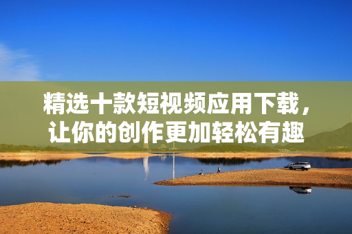 精选十款短视频应用下载，让你的创作更加轻松有趣