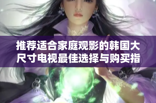 推荐适合家庭观影的韩国大尺寸电视最佳选择与购买指南