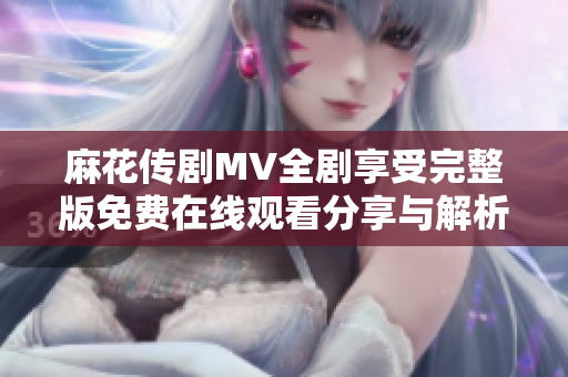 麻花传剧MV全剧享受完整版免费在线观看分享与解析