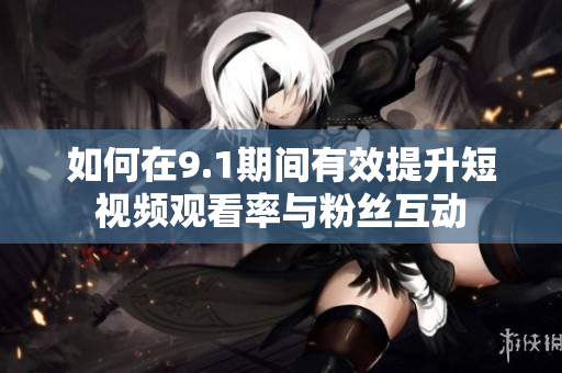 如何在9.1期间有效提升短视频观看率与粉丝互动
