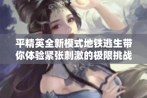 平精英全新模式地铁逃生带你体验紧张刺激的极限挑战