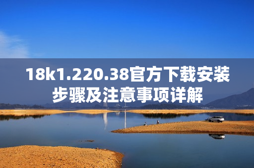 18k1.220.38官方下载安装步骤及注意事项详解