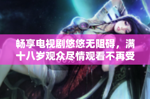 畅享电视剧悠悠无阻碍，满十八岁观众尽情观看不再受限