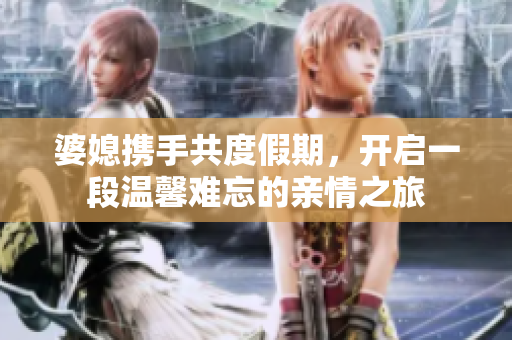 婆媳携手共度假期，开启一段温馨难忘的亲情之旅