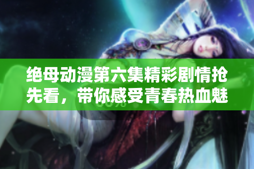 绝母动漫第六集精彩剧情抢先看，带你感受青春热血魅力