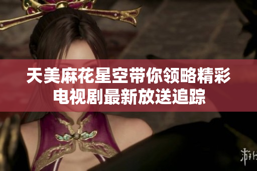 天美麻花星空带你领略精彩电视剧最新放送追踪