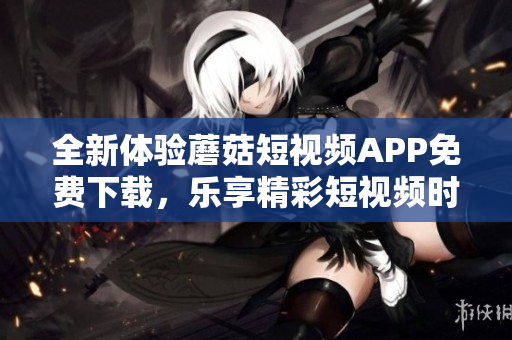 全新体验蘑菇短视频APP免费下载，乐享精彩短视频时刻