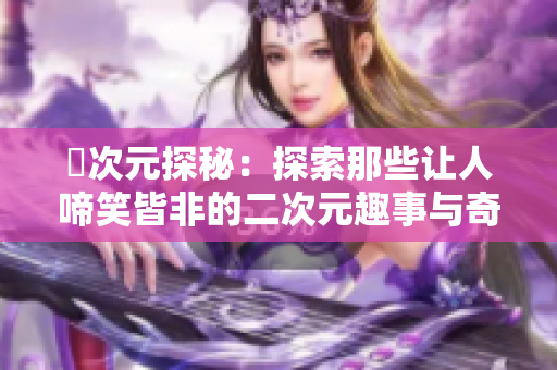 囧次元探秘：探索那些让人啼笑皆非的二次元趣事与奇闻