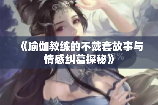 《瑜伽教练的不戴套故事与情感纠葛探秘》