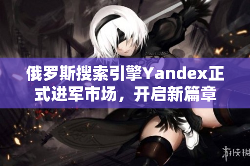 俄罗斯搜索引擎Yandex正式进军市场，开启新篇章