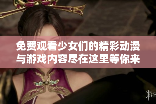 免费观看少女们的精彩动漫与游戏内容尽在这里等你来体验