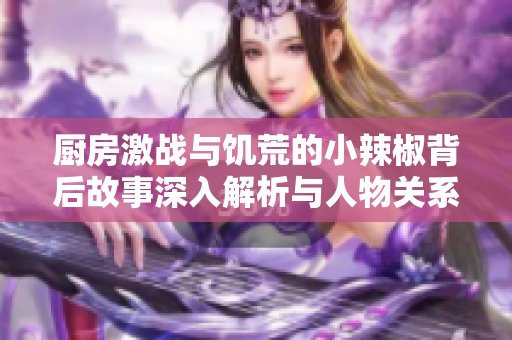 厨房激战与饥荒的小辣椒背后故事深入解析与人物关系探讨