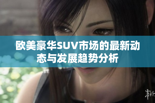 欧美豪华SUV市场的最新动态与发展趋势分析