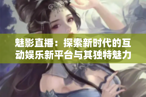 魅影直播：探索新时代的互动娱乐新平台与其独特魅力