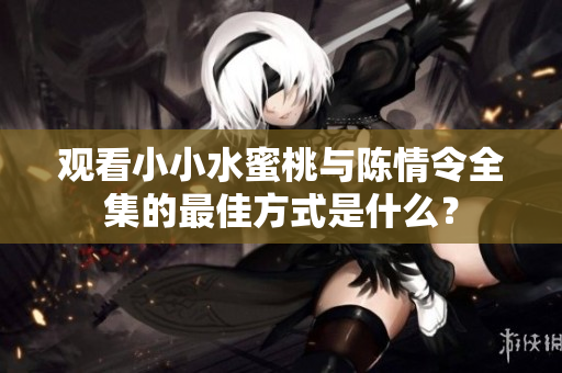 观看小小水蜜桃与陈情令全集的最佳方式是什么？