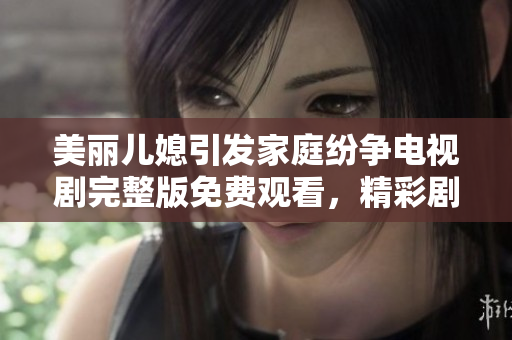 美丽儿媳引发家庭纷争电视剧完整版免费观看，精彩剧情不容错过