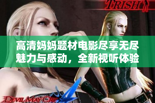 高清妈妈题材电影尽享无尽魅力与感动，全新视听体验等你来发现