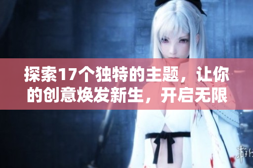 探索17个独特的主题，让你的创意焕发新生，开启无限可能。