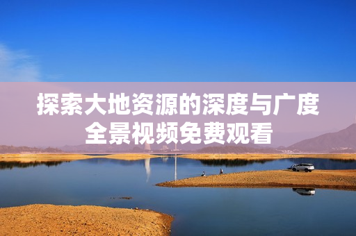探索大地资源的深度与广度全景视频免费观看