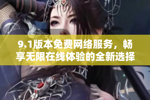 9.1版本免费网络服务，畅享无限在线体验的全新选择