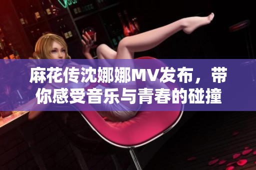 麻花传沈娜娜MV发布，带你感受音乐与青春的碰撞