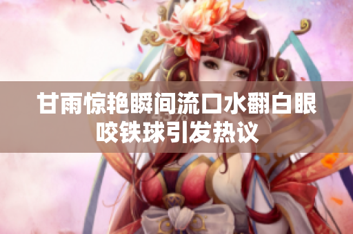 甘雨惊艳瞬间流口水翻白眼咬铁球引发热议