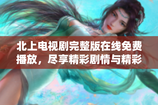 北上电视剧完整版在线免费播放，尽享精彩剧情与精彩演绎！