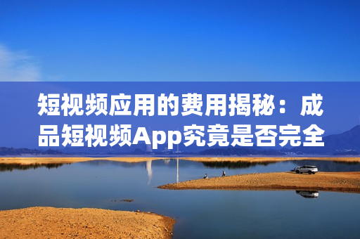 短视频应用的费用揭秘：成品短视频App究竟是否完全免费