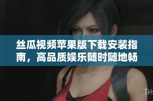 丝瓜视频苹果版下载安装指南，高品质娱乐随时随地畅享
