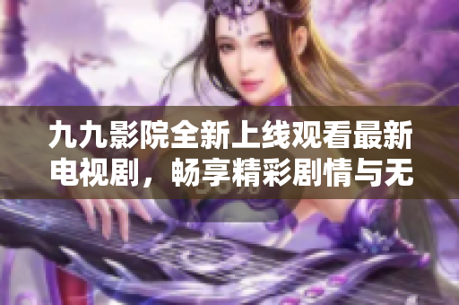 九九影院全新上线观看最新电视剧，畅享精彩剧情与无限乐趣