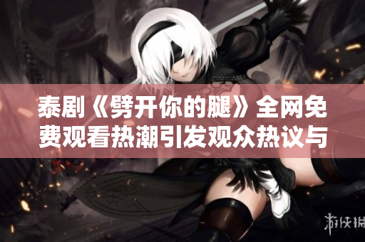 泰剧《劈开你的腿》全网免费观看热潮引发观众热议与期待