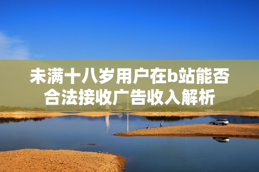 未满十八岁用户在b站能否合法接收广告收入解析
