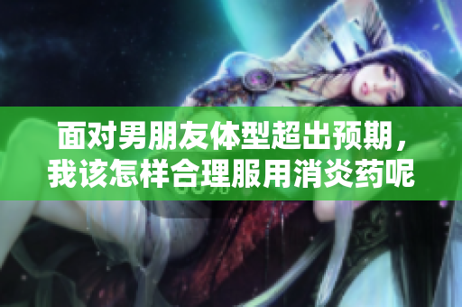 面对男朋友体型超出预期，我该怎样合理服用消炎药呢