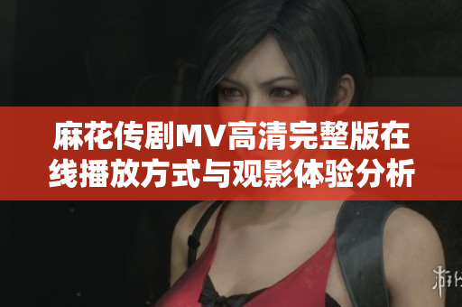 麻花传剧MV高清完整版在线播放方式与观影体验分析