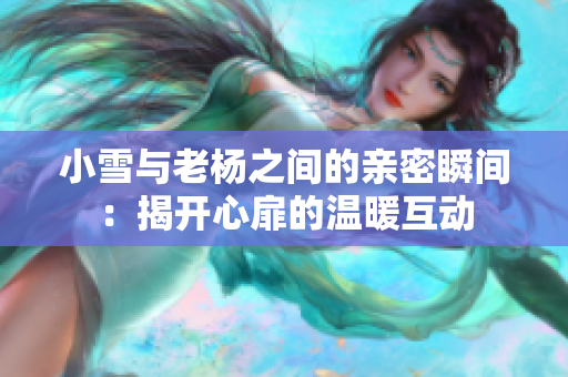 小雪与老杨之间的亲密瞬间：揭开心扉的温暖互动