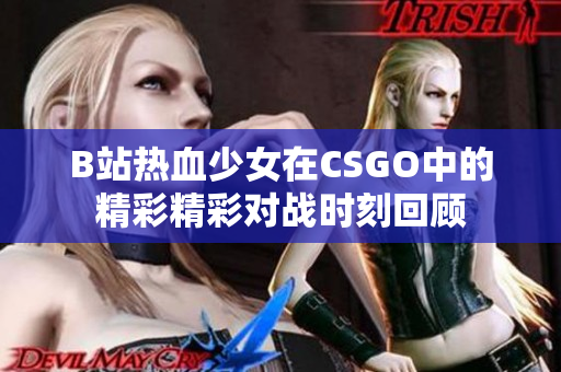 B站热血少女在CSGO中的精彩精彩对战时刻回顾