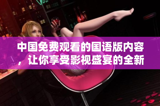 中国免费观看的国语版内容，让你享受影视盛宴的全新体验