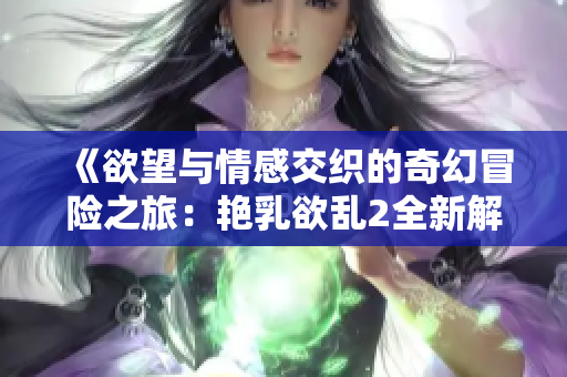 《欲望与情感交织的奇幻冒险之旅：艳乳欲乱2全新解析》