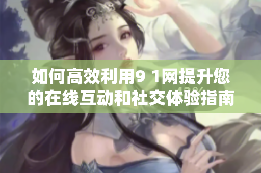 如何高效利用9 1网提升您的在线互动和社交体验指南