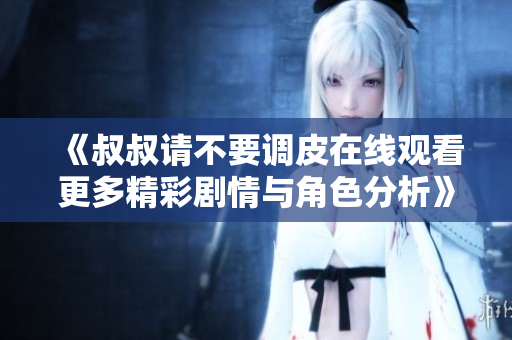《叔叔请不要调皮在线观看更多精彩剧情与角色分析》