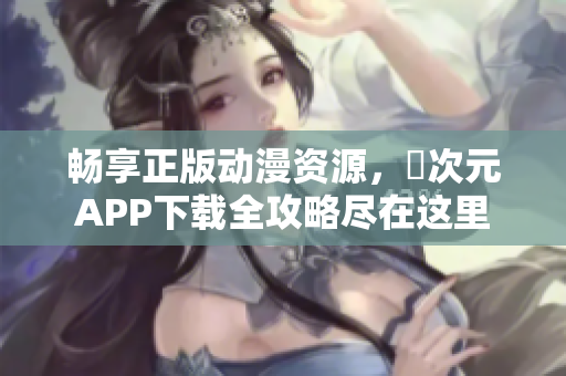 畅享正版动漫资源，囧次元APP下载全攻略尽在这里