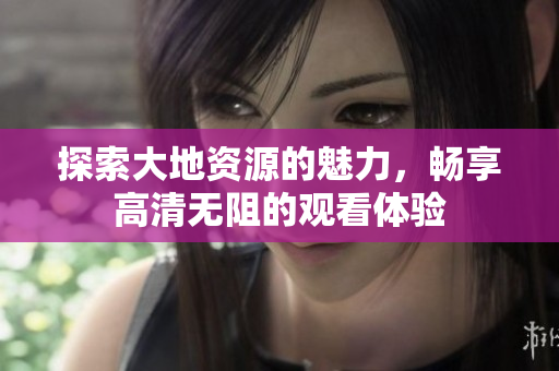 探索大地资源的魅力，畅享高清无阻的观看体验