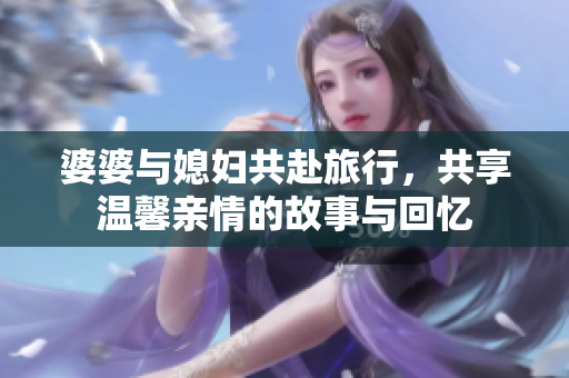 婆婆与媳妇共赴旅行，共享温馨亲情的故事与回忆