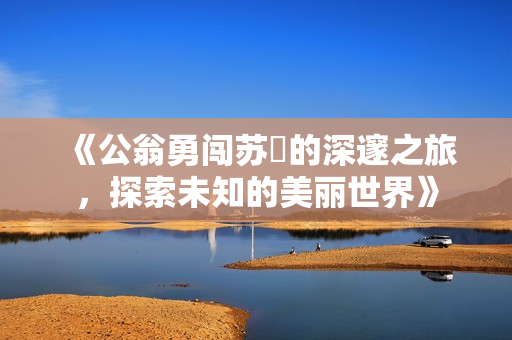《公翁勇闯苏玥的深邃之旅，探索未知的美丽世界》