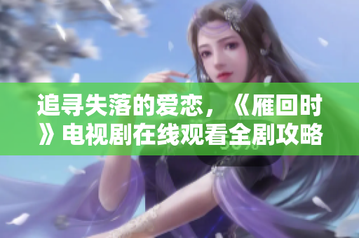 追寻失落的爱恋，《雁回时》电视剧在线观看全剧攻略