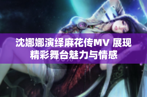 沈娜娜演绎麻花传MV 展现精彩舞台魅力与情感