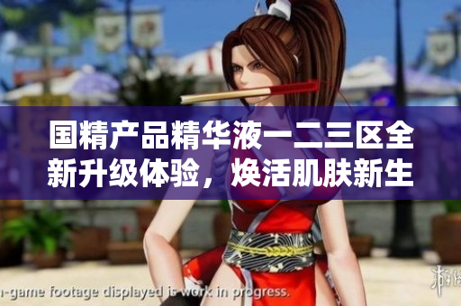 国精产品精华液一二三区全新升级体验，焕活肌肤新生活力