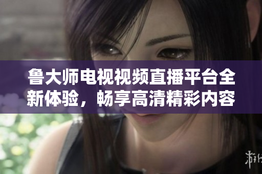 鲁大师电视视频直播平台全新体验，畅享高清精彩内容尽在其中