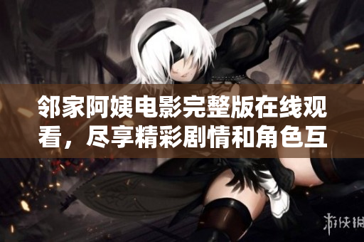 邻家阿姨电影完整版在线观看，尽享精彩剧情和角色互动
