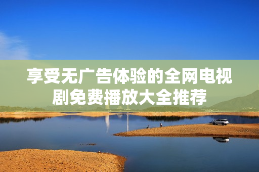 享受无广告体验的全网电视剧免费播放大全推荐